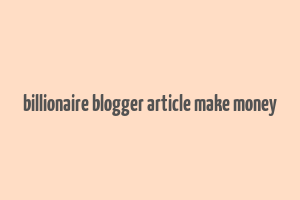 billionaire blogger article make money