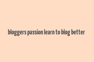 bloggers passion learn to blog better & make money