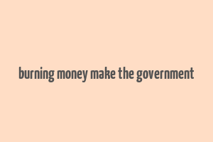 burning money make the government