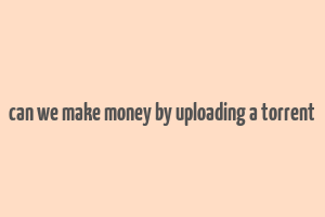 can we make money by uploading a torrent