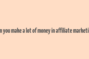 can you make a lot of money in affiliate marketing