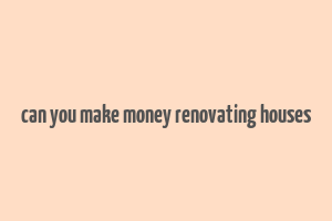 can you make money renovating houses