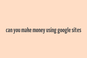 can you make money using google sites