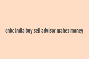 cnbc india buy sell advisor makes money