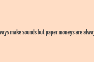 coins always make sounds but paper moneys are always silent