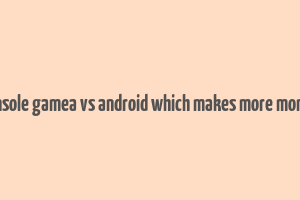 console gamea vs android which makes more money