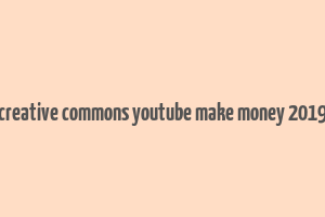 creative commons youtube make money 2019