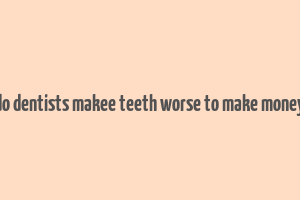 do dentists makee teeth worse to make money