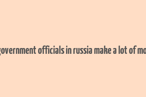 do government officials in russia make a lot of money