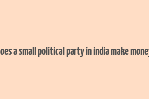 does a small political party in india make money