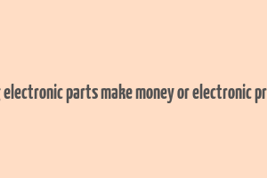 does selling electronic parts make money or electronic product itself