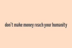 don't make money reach your humanity