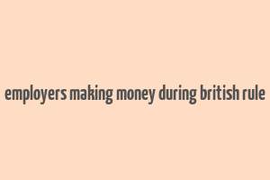 employers making money during british rule