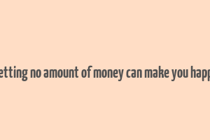 getting no amount of money can make you happy