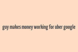 guy makes money working for uber google