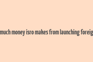 here's how much money isro makes from launching foreign satellites