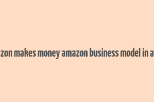 how amazon makes money amazon business model in a nutshell