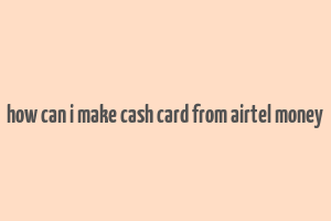 how can i make cash card from airtel money