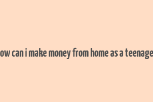 how can i make money from home as a teenager