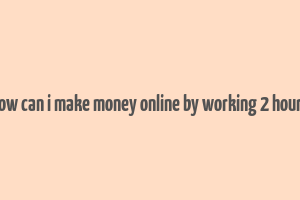 how can i make money online by working 2 hours