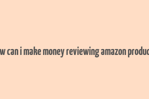 how can i make money reviewing amazon products