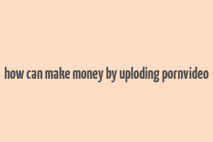 how can make money by uploding pornvideo