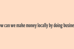 how can we make money locally by doing business