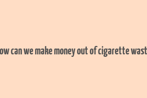 how can we make money out of cigarette waste