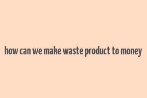 how can we make waste product to money