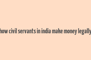 how civil servants in india make money legally