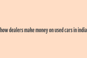 how dealers make money on used cars in india