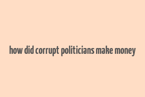 how did corrupt politicians make money