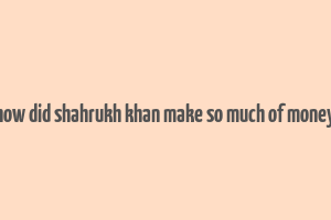 how did shahrukh khan make so much of money