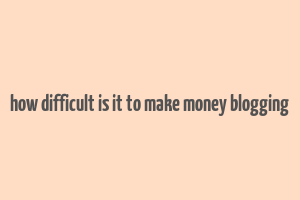 how difficult is it to make money blogging