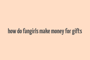 how do fangirls make money for gifts