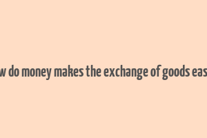 how do money makes the exchange of goods easier