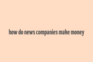 how do news companies make money