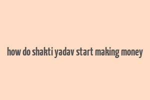 how do shakti yadav start making money