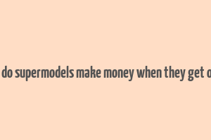 how do supermodels make money when they get older