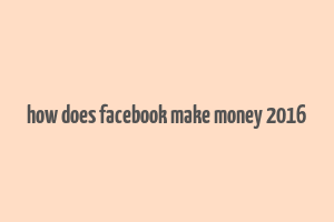 how does facebook make money 2016