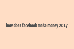 how does facebook make money 2017