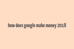 how does google make money 2018