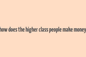 how does the higher class people make money