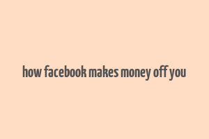 how facebook makes money off you