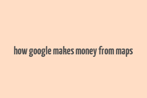 how google makes money from maps