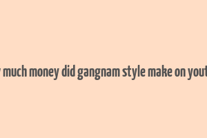 how much money did gangnam style make on youtube