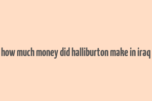 how much money did halliburton make in iraq