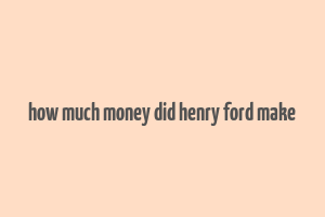 how much money did henry ford make