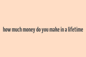 how much money do you make in a lifetime