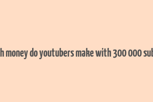 how much money do youtubers make with 300 000 subscribers